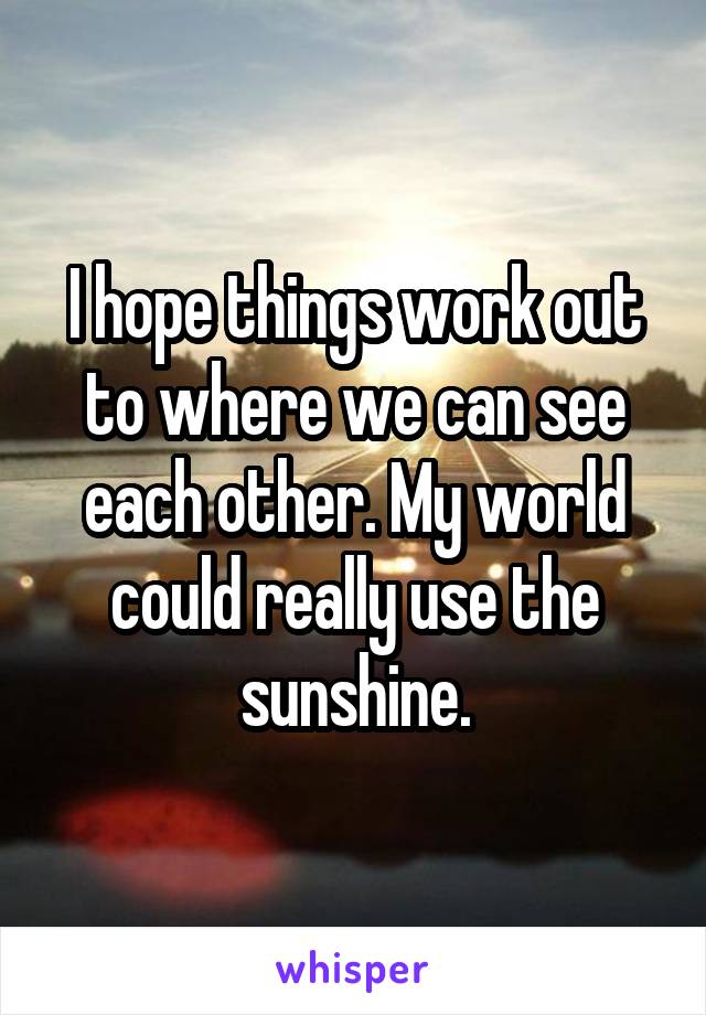 I hope things work out to where we can see each other. My world could really use the sunshine.