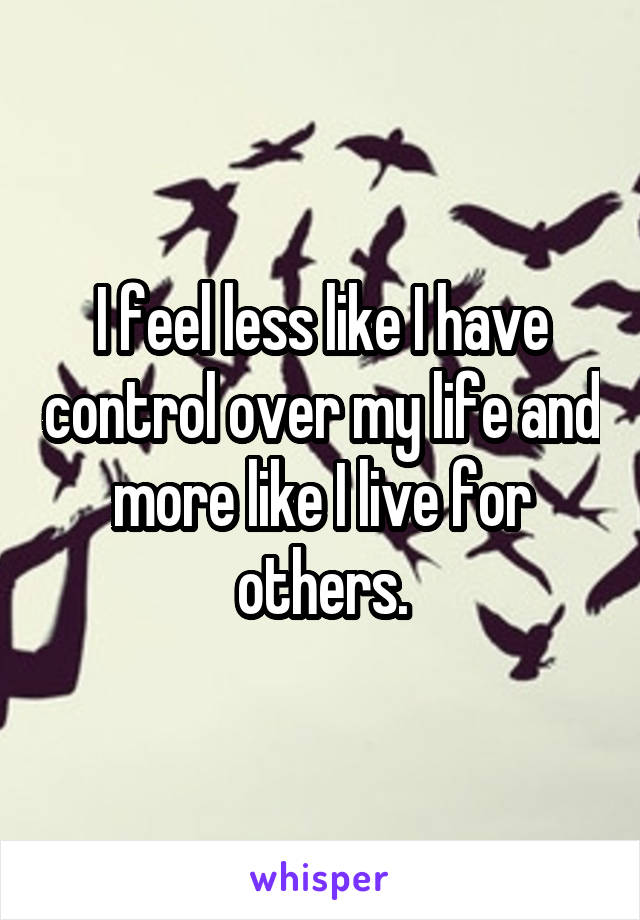 I feel less like I have control over my life and more like I live for others.