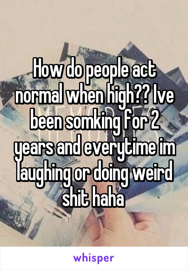 How do people act normal when high?? Ive been somking for 2 years and everytime im laughing or doing weird shit haha 