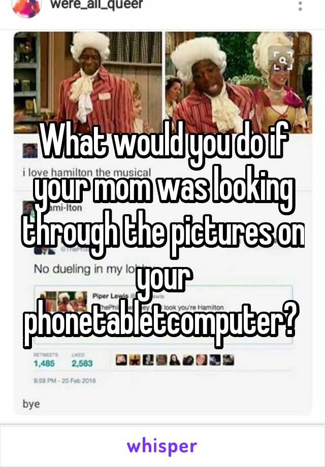 What would you do if your mom was looking through the pictures on your phone\tablet\computer? 