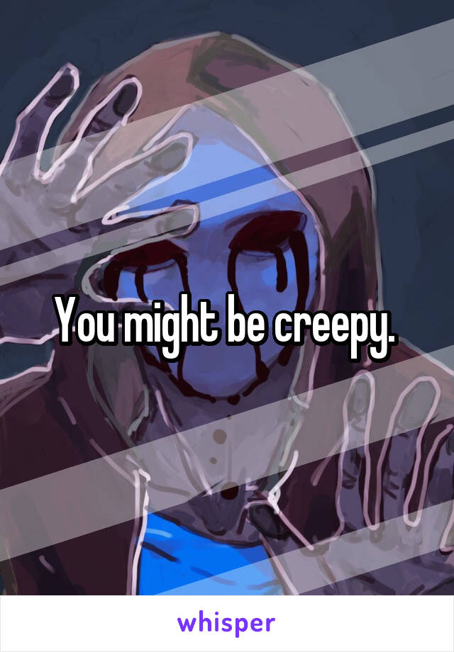 You might be creepy. 