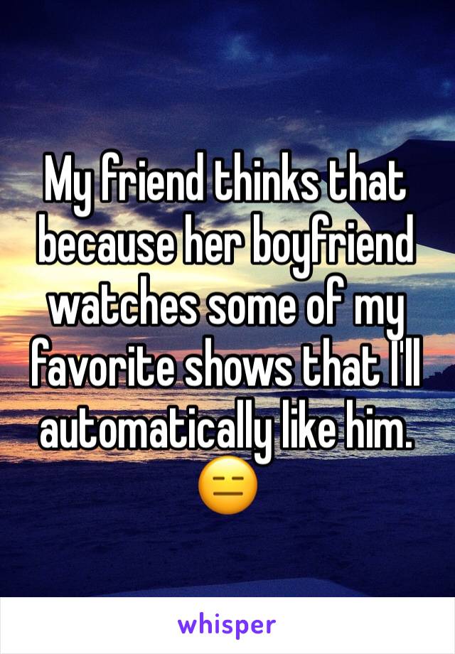 My friend thinks that because her boyfriend watches some of my favorite shows that I'll automatically like him. 
😑 