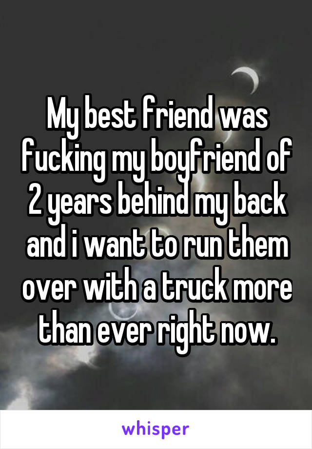 My best friend was fucking my boyfriend of 2 years behind my back and i want to run them over with a truck more than ever right now.