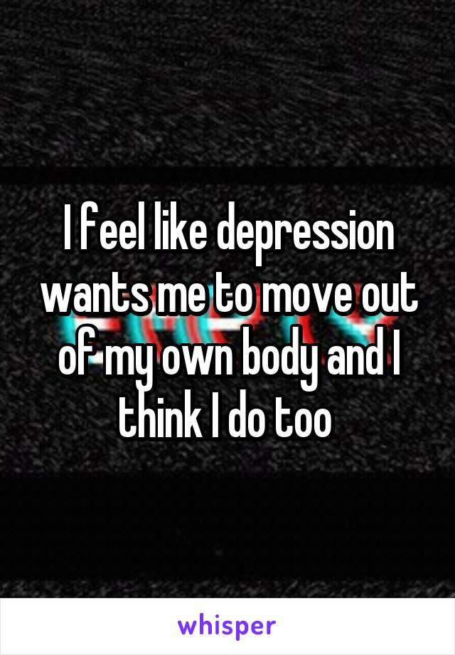 I feel like depression wants me to move out of my own body and I think I do too 