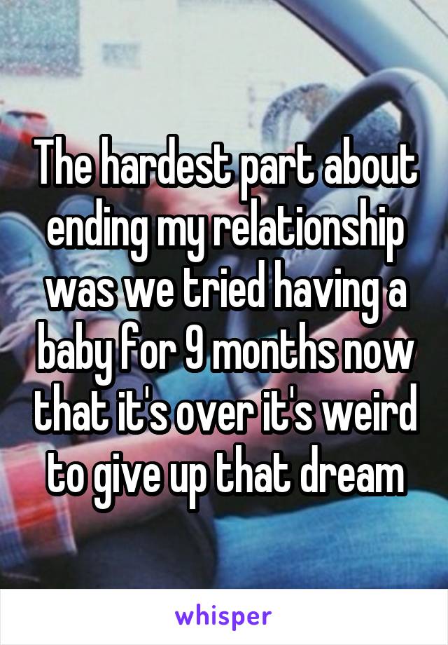 The hardest part about ending my relationship was we tried having a baby for 9 months now that it's over it's weird to give up that dream