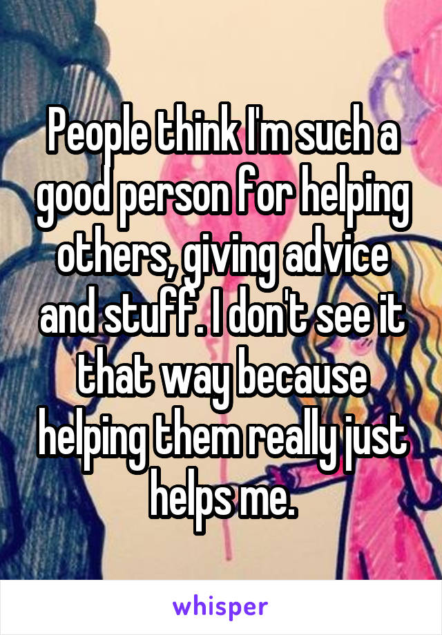 People think I'm such a good person for helping others, giving advice and stuff. I don't see it that way because helping them really just helps me.