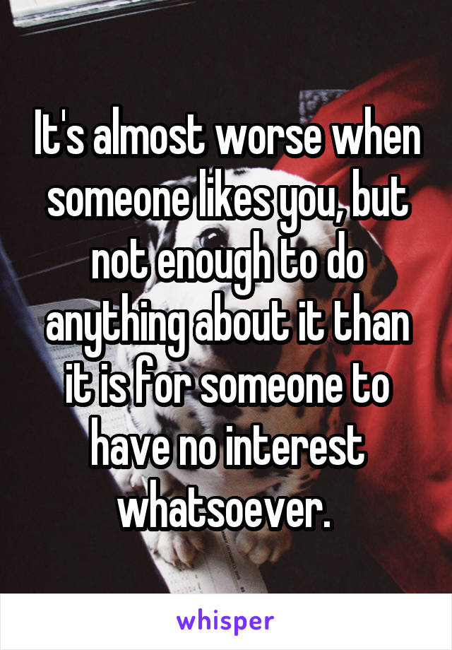 It's almost worse when someone likes you, but not enough to do anything about it than it is for someone to have no interest whatsoever. 