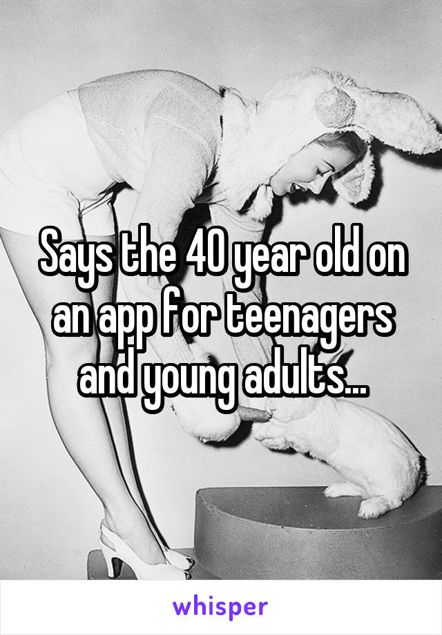 Says the 40 year old on an app for teenagers and young adults...