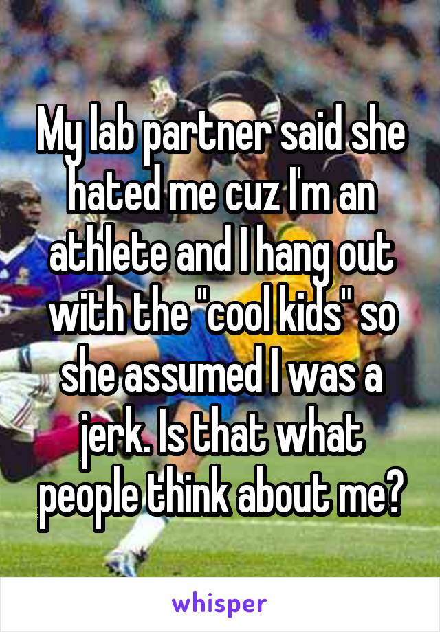 My lab partner said she hated me cuz I'm an athlete and I hang out with the "cool kids" so she assumed I was a jerk. Is that what people think about me?