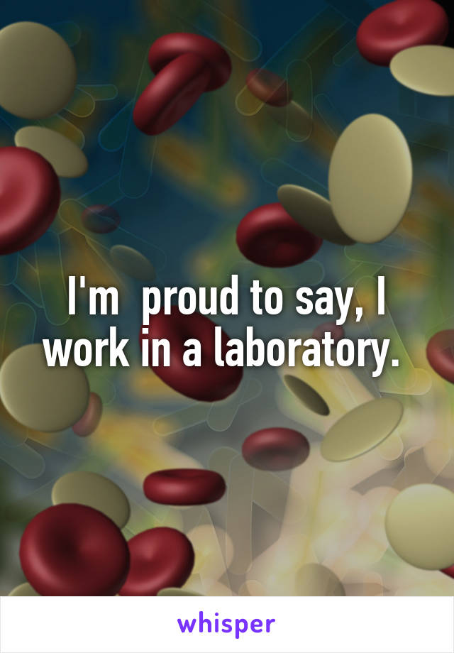 I'm  proud to say, I work in a laboratory. 