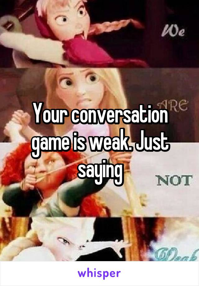 Your conversation game is weak. Just saying