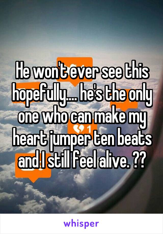 He won't ever see this hopefully.... he's the only one who can make my heart jumper ten beats and I still feel alive. 😫😭