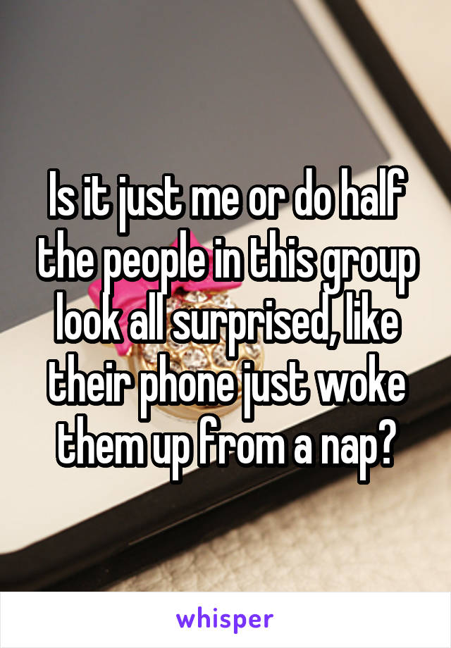 Is it just me or do half the people in this group look all surprised, like their phone just woke them up from a nap?