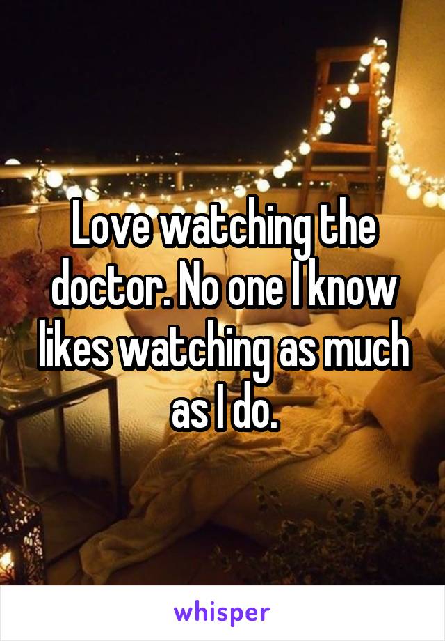 Love watching the doctor. No one I know likes watching as much as I do.