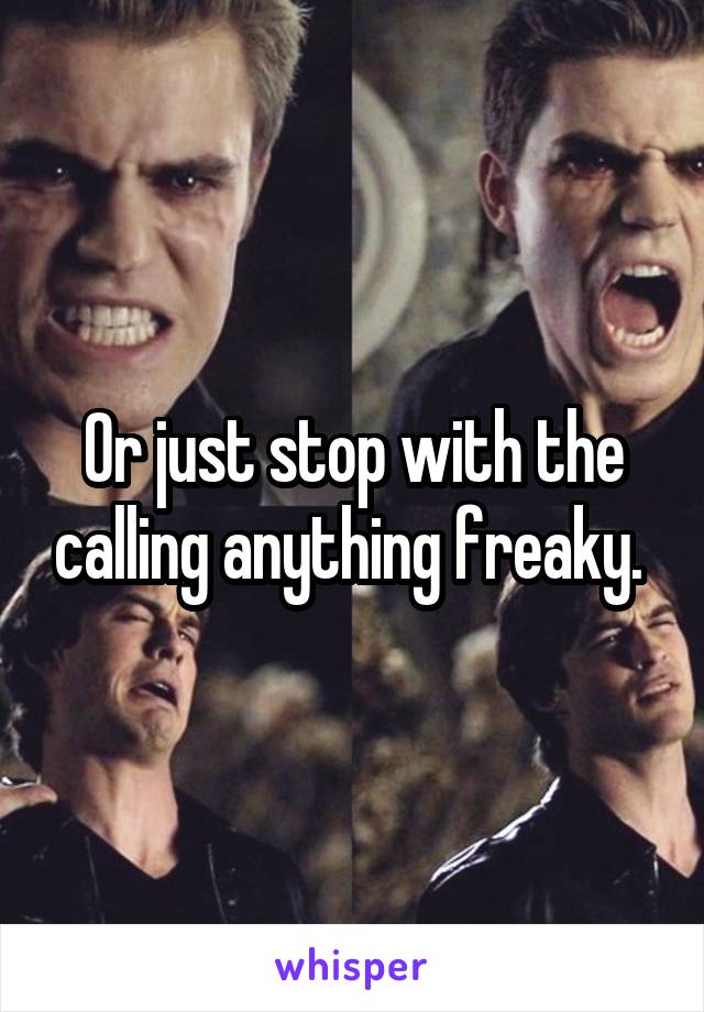 Or just stop with the calling anything freaky. 