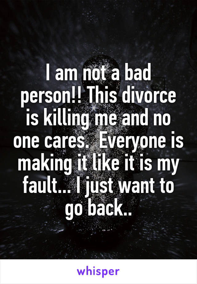 I am not a bad person!! This divorce is killing me and no one cares.  Everyone is making it like it is my fault... I just want to go back..