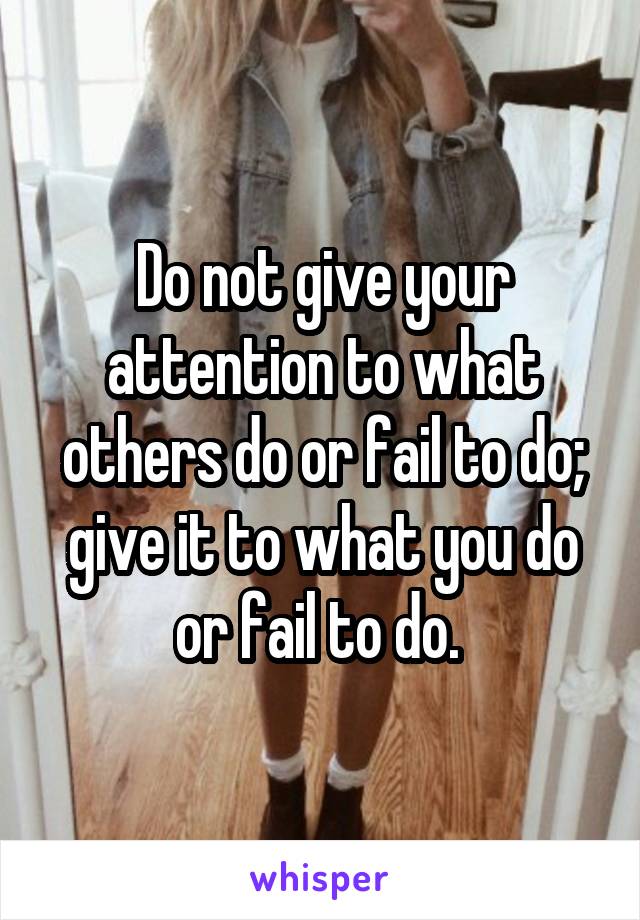 Do not give your attention to what others do or fail to do; give it to what you do or fail to do. 