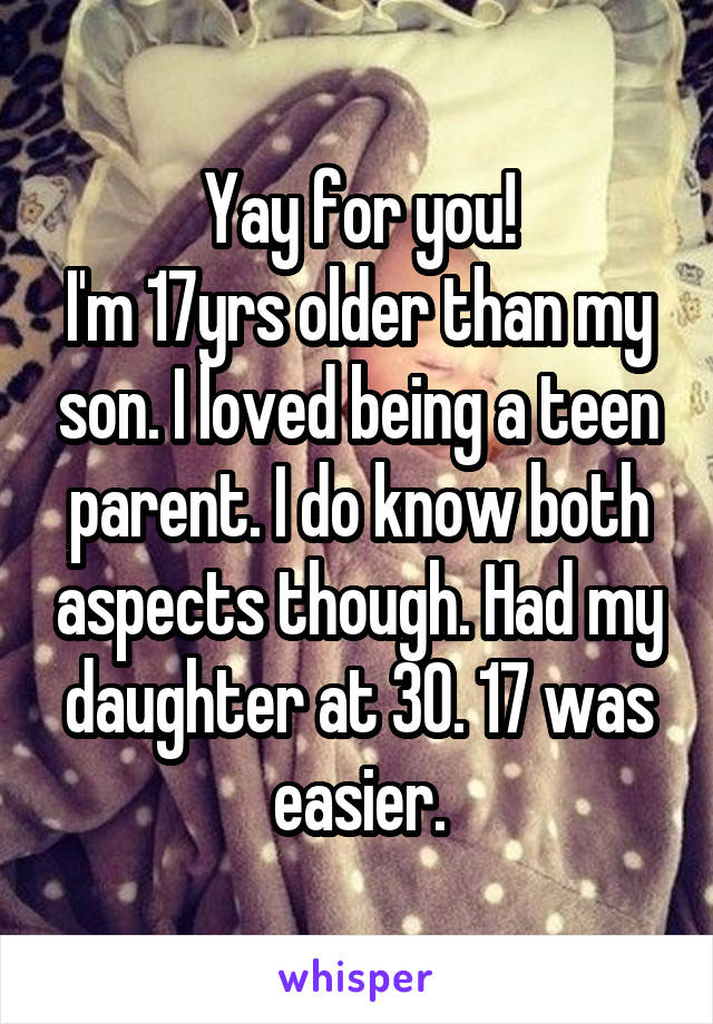 Yay for you!
I'm 17yrs older than my son. I loved being a teen parent. I do know both aspects though. Had my daughter at 30. 17 was easier.