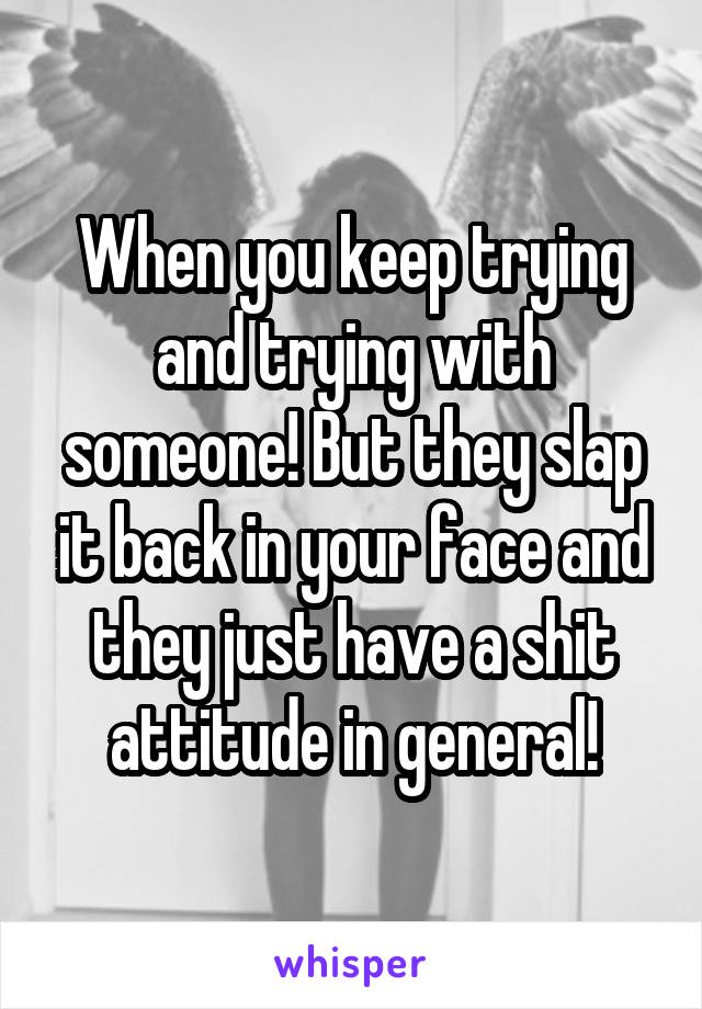 When you keep trying and trying with someone! But they slap it back in your face and they just have a shit attitude in general!