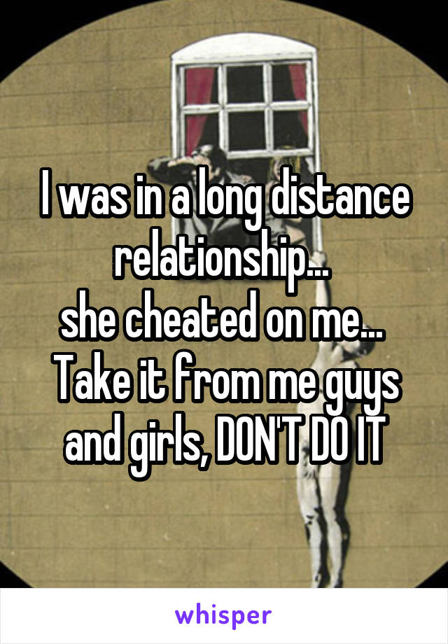 I was in a long distance relationship... 
she cheated on me... 
Take it from me guys and girls, DON'T DO IT