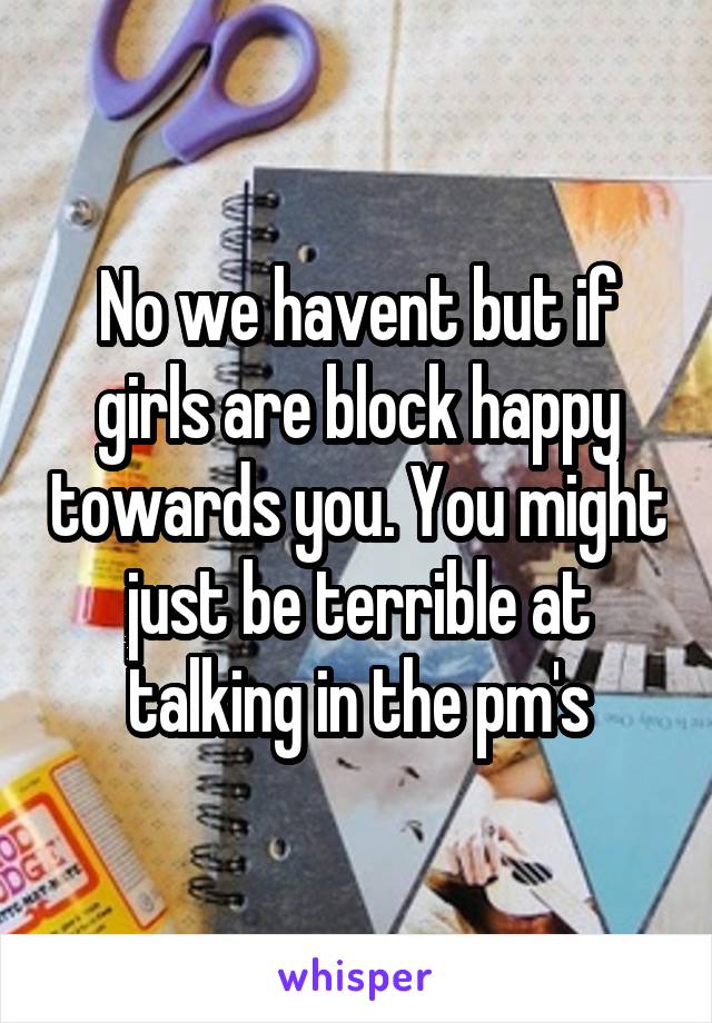 No we havent but if girls are block happy towards you. You might just be terrible at talking in the pm's