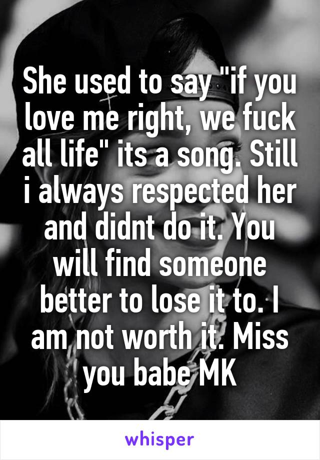 She used to say "if you love me right, we fuck all life" its a song. Still i always respected her and didnt do it. You will find someone better to lose it to. I am not worth it. Miss you babe MK