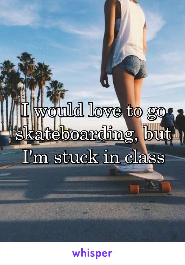 I would love to go skateboarding, but I'm stuck in class