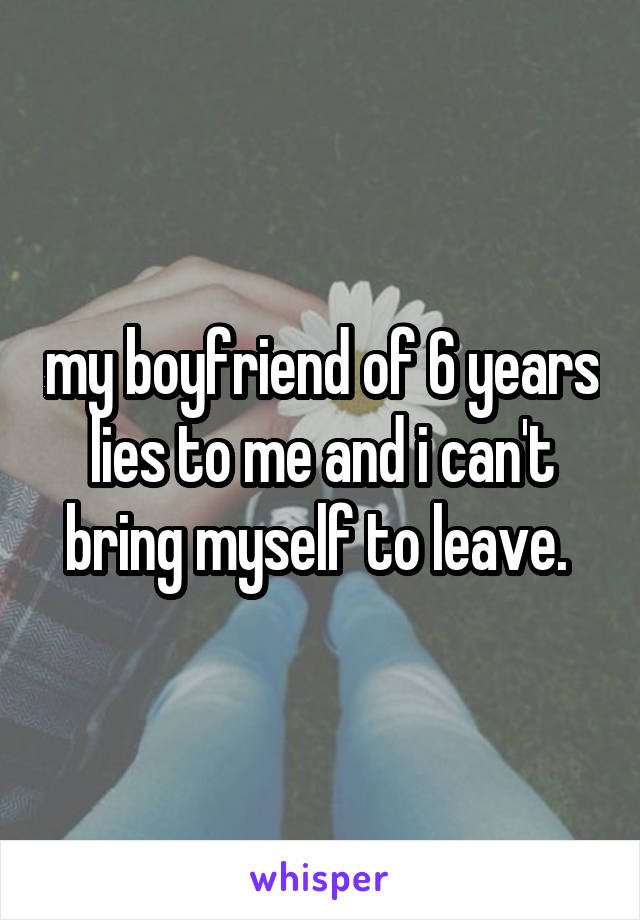 my boyfriend of 6 years lies to me and i can't bring myself to leave. 