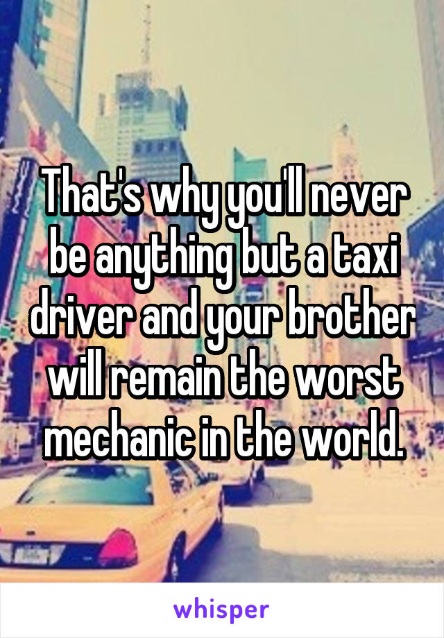 That's why you'll never be anything but a taxi driver and your brother will remain the worst mechanic in the world.