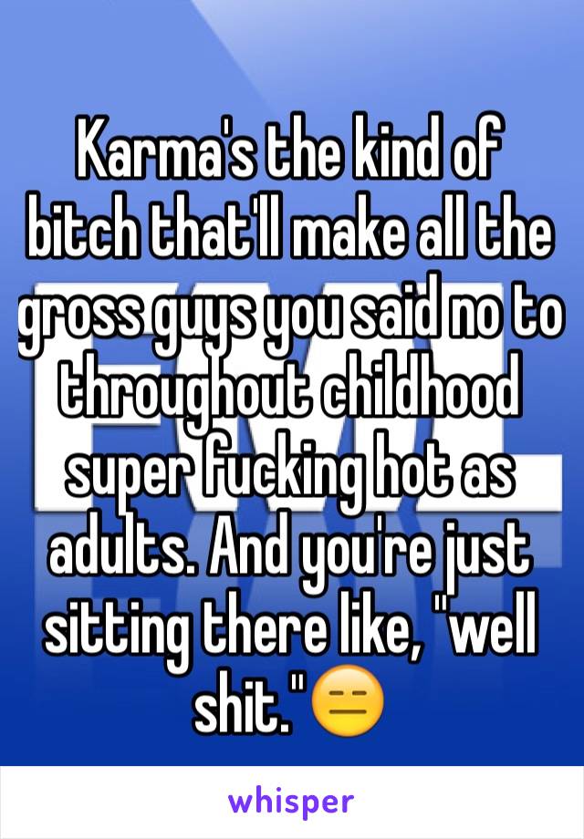 Karma's the kind of bitch that'll make all the gross guys you said no to throughout childhood super fucking hot as adults. And you're just sitting there like, "well shit."😑