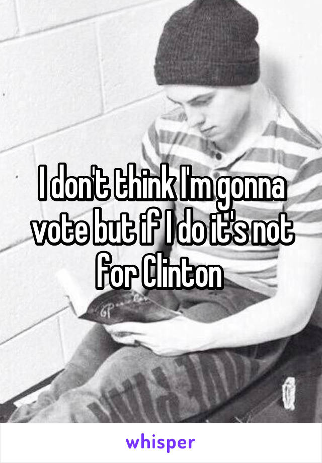 I don't think I'm gonna vote but if I do it's not for Clinton 