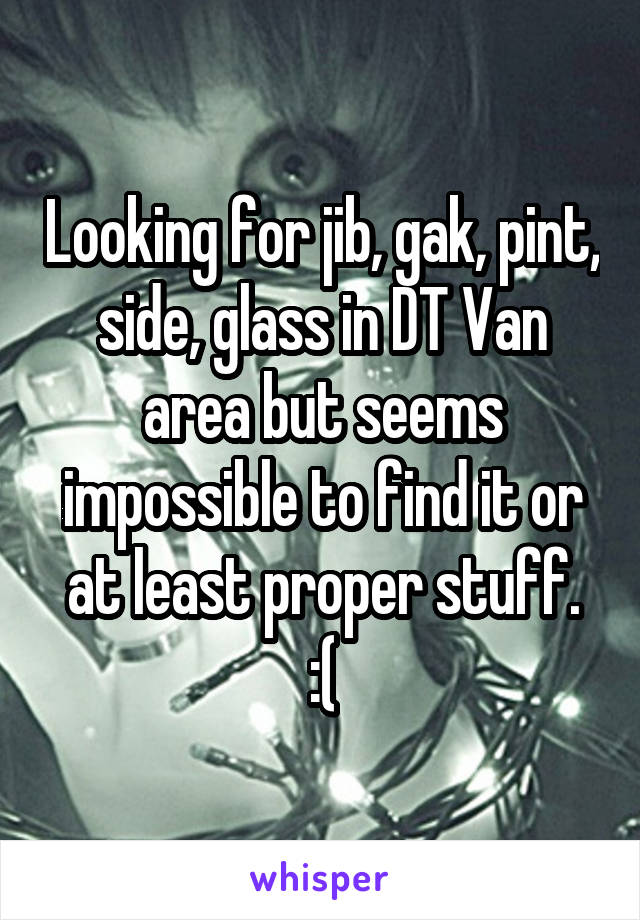 Looking for jib, gak, pint, side, glass in DT Van area but seems impossible to find it or at least proper stuff.
:(