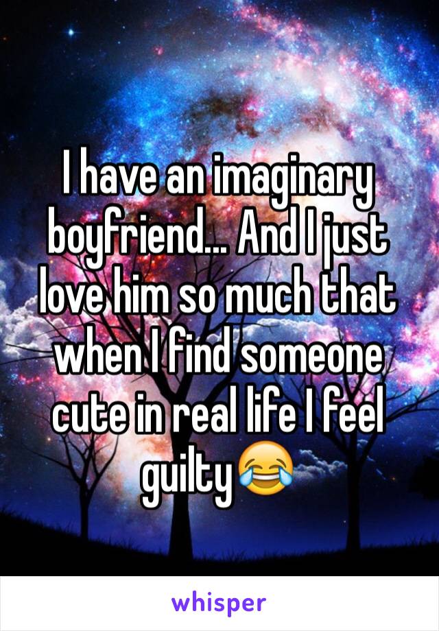 I have an imaginary boyfriend... And I just love him so much that when I find someone cute in real life I feel guilty😂 