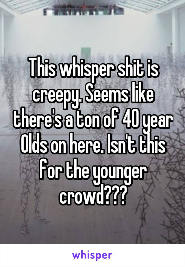 This whisper shit is creepy. Seems like there's a ton of 40 year Olds on here. Isn't this for the younger crowd???