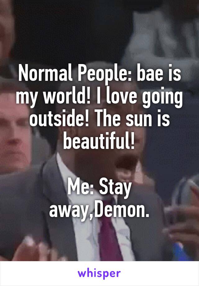 Normal People: bae is my world! I love going outside! The sun is beautiful!

Me: Stay away,Demon.