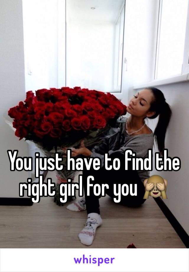 You just have to find the right girl for you 🙈