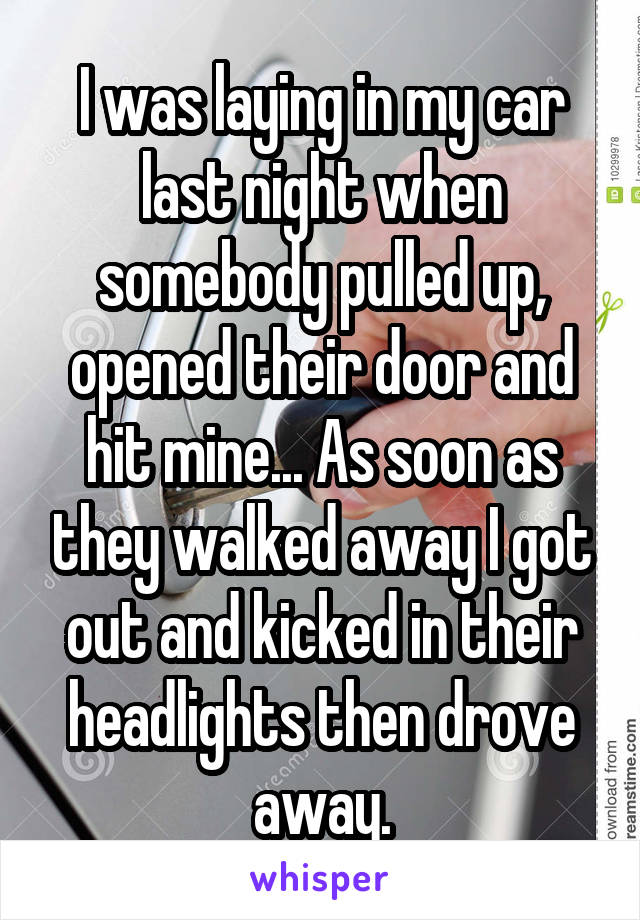 I was laying in my car last night when somebody pulled up, opened their door and hit mine... As soon as they walked away I got out and kicked in their headlights then drove away.