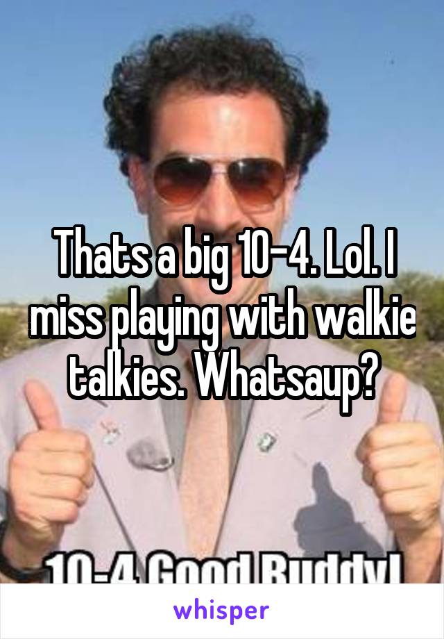 Thats a big 10-4. Lol. I miss playing with walkie talkies. Whatsaup?