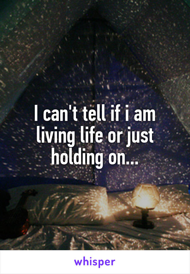 I can't tell if i am living life or just holding on...