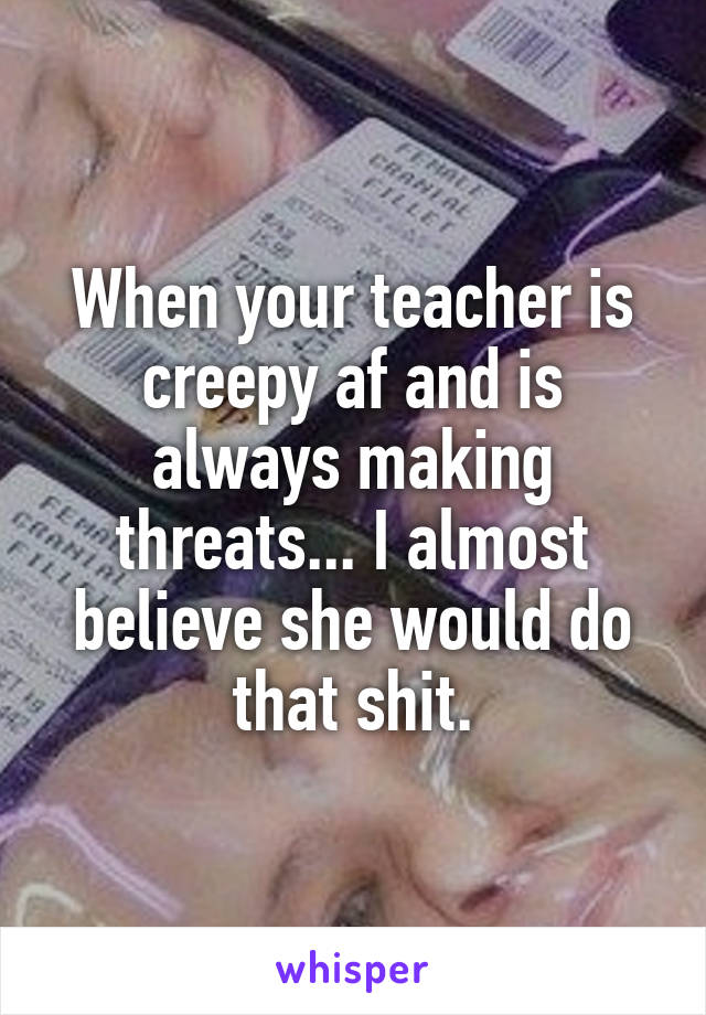 When your teacher is creepy af and is always making threats... I almost believe she would do that shit.