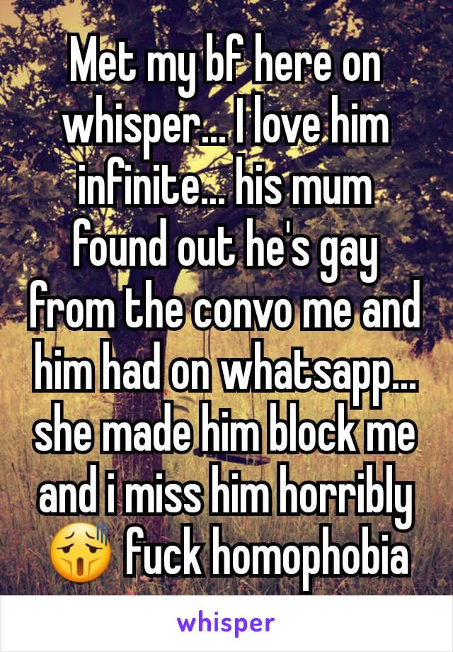 Met my bf here on whisper... I love him infinite... his mum found out he's gay from the convo me and him had on whatsapp... she made him block me and i miss him horribly😫 fuck homophobia