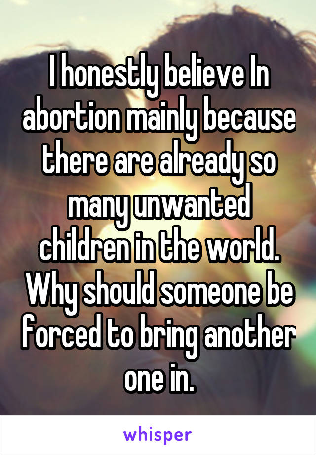 I honestly believe In abortion mainly because there are already so many unwanted children in the world. Why should someone be forced to bring another one in.