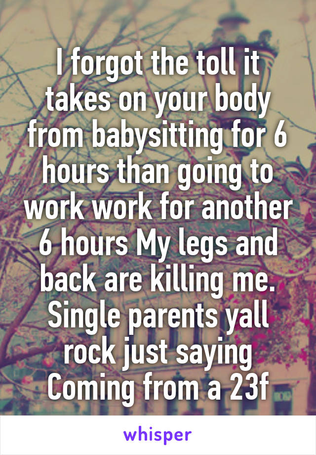 I forgot the toll it takes on your body from babysitting for 6 hours than going to work work for another 6 hours My legs and back are killing me. Single parents yall rock just saying Coming from a 23f