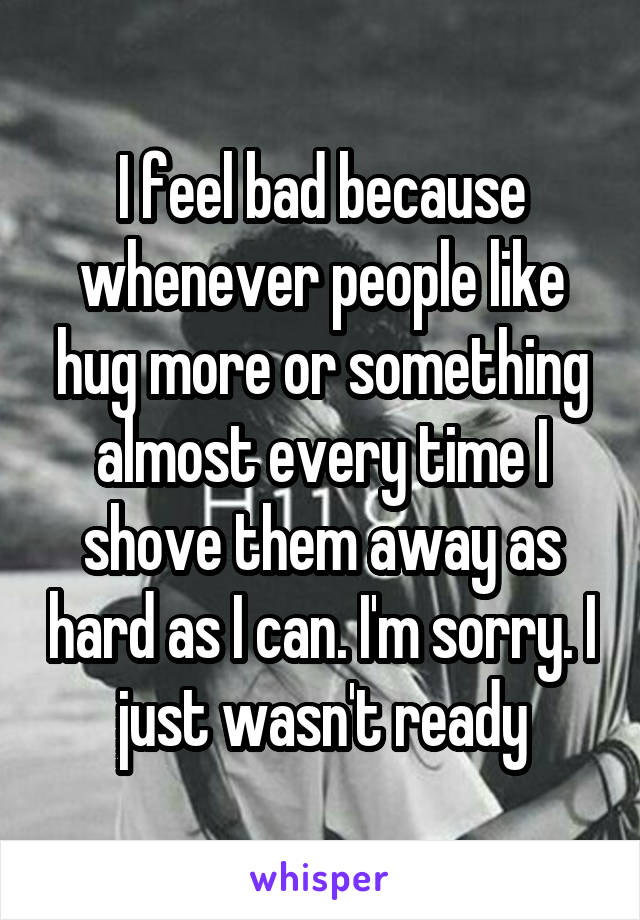 I feel bad because whenever people like hug more or something almost every time I shove them away as hard as I can. I'm sorry. I just wasn't ready