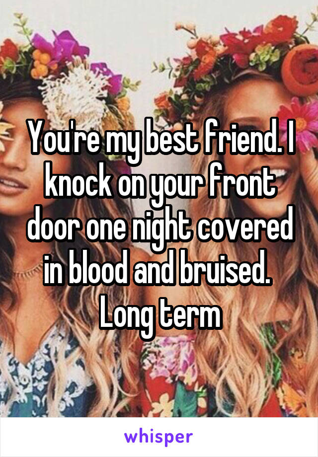 You're my best friend. I knock on your front door one night covered in blood and bruised. 
Long term