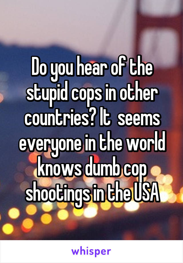 Do you hear of the stupid cops in other countries? It  seems everyone in the world knows dumb cop shootings in the USA