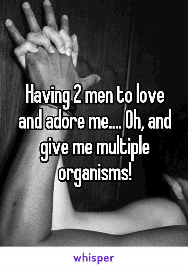 Having 2 men to love and adore me.... Oh, and give me multiple organisms!