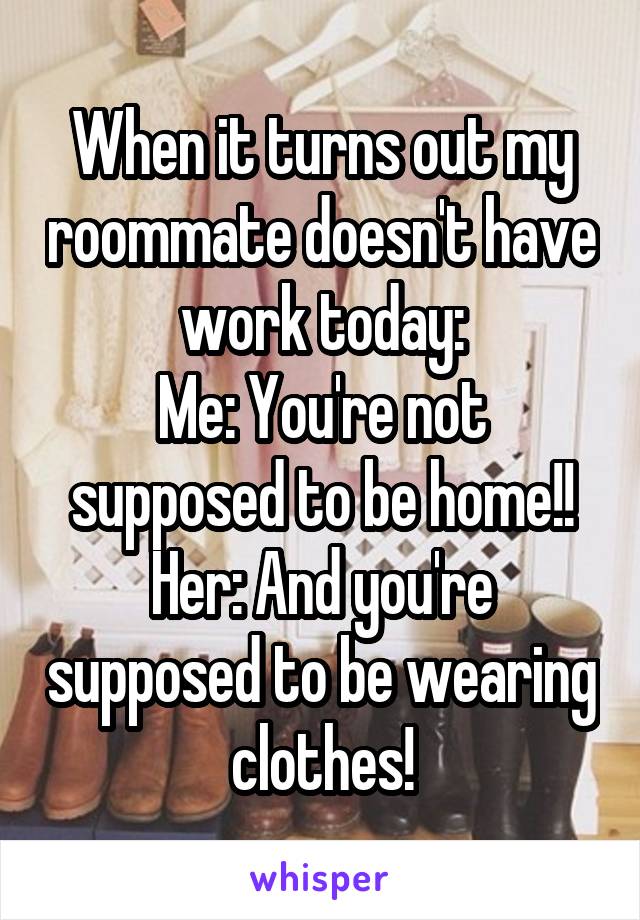 When it turns out my roommate doesn't have work today:
Me: You're not supposed to be home!!
Her: And you're supposed to be wearing clothes!