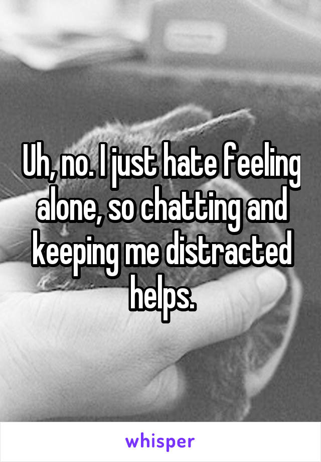 Uh, no. I just hate feeling alone, so chatting and keeping me distracted helps.