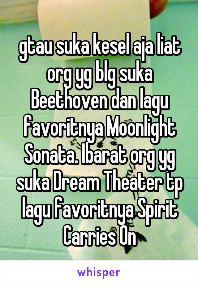 gtau suka kesel aja liat org yg blg suka Beethoven dan lagu favoritnya Moonlight Sonata. Ibarat org yg suka Dream Theater tp lagu favoritnya Spirit Carries On